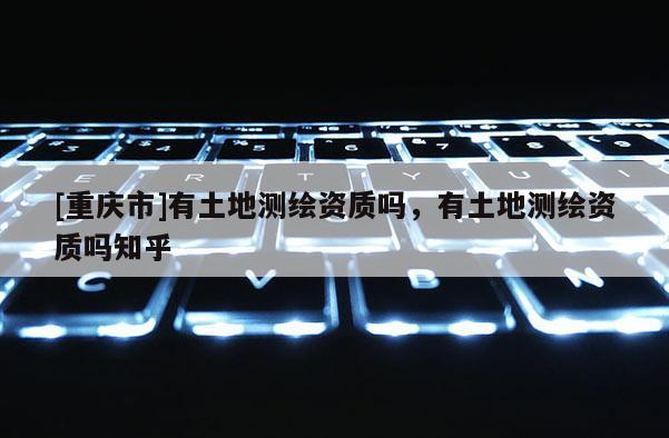 [重庆市]有土地测绘资质吗，有土地测绘资质吗知乎