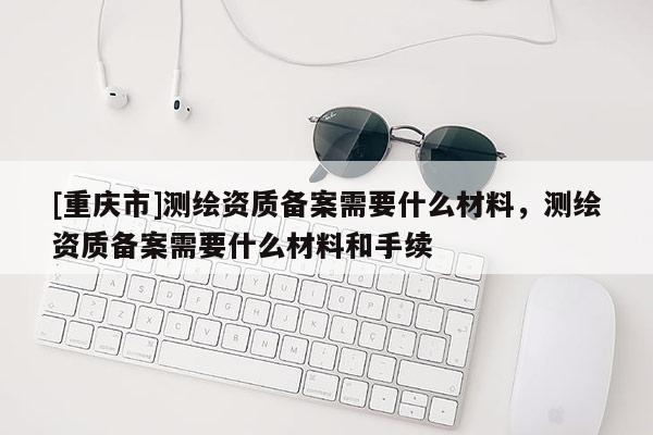 [重庆市]测绘资质备案需要什么材料，测绘资质备案需要什么材料和手续