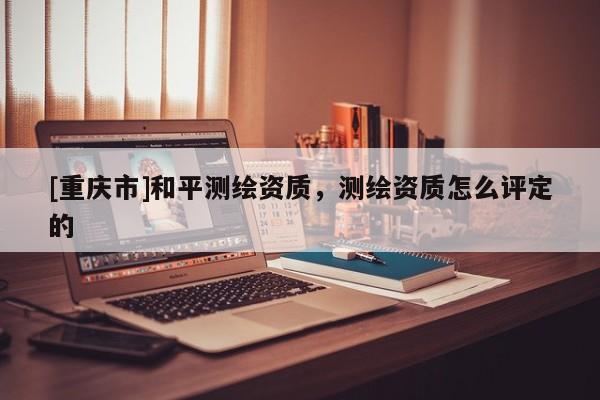 [重庆市]和平测绘资质，测绘资质怎么评定的