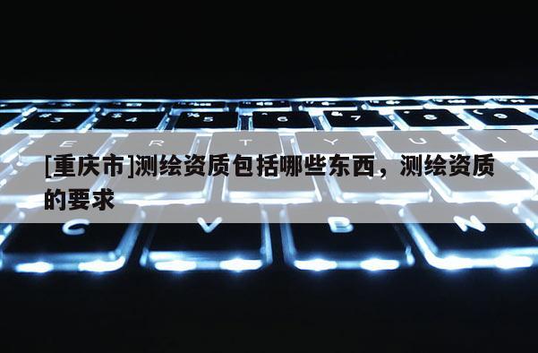 [重庆市]测绘资质包括哪些东西，测绘资质的要求