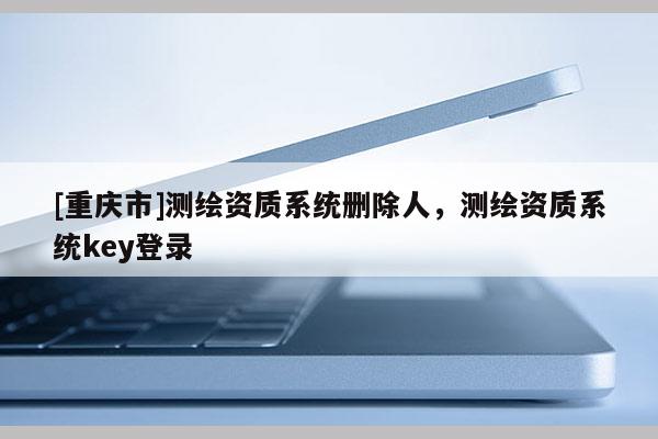 [重庆市]测绘资质系统删除人，测绘资质系统key登录