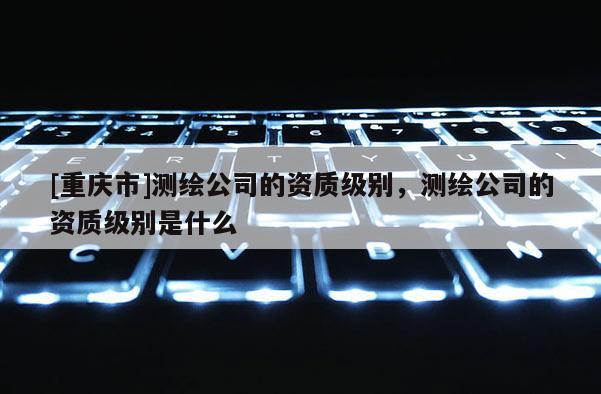 [重庆市]测绘公司的资质级别，测绘公司的资质级别是什么