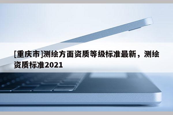 [重庆市]测绘方面资质等级标准最新，测绘资质标准2021