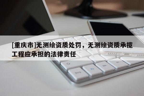 [重庆市]无测绘资质处罚，无测绘资质承揽工程应承担的法律责任