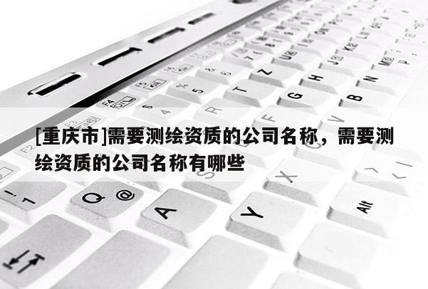 [重庆市]需要测绘资质的公司名称，需要测绘资质的公司名称有哪些