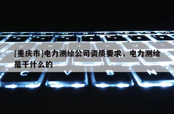 [重庆市]电力测绘公司资质要求，电力测绘是干什么的