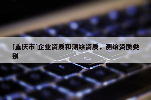 [重庆市]企业资质和测绘资质，测绘资质类别