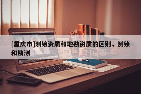 [重庆市]测绘资质和地勘资质的区别，测绘和勘测
