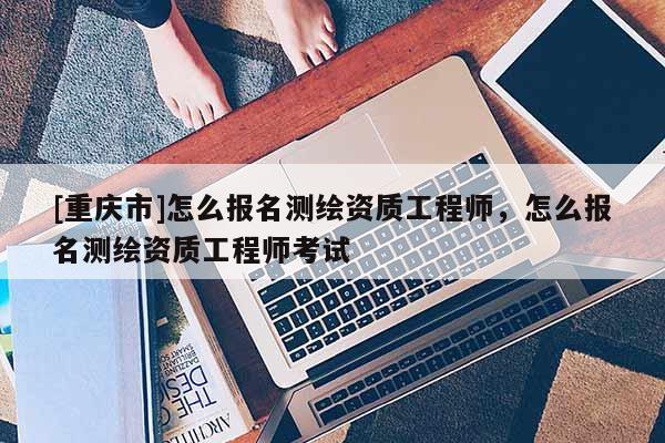 [重庆市]怎么报名测绘资质工程师，怎么报名测绘资质工程师考试
