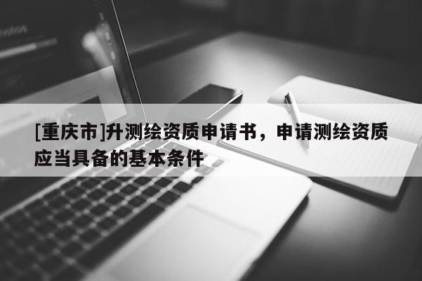 [重庆市]升测绘资质申请书，申请测绘资质应当具备的基本条件