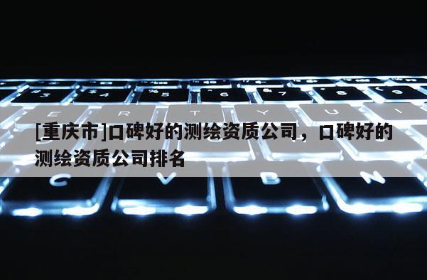 [重庆市]口碑好的测绘资质公司，口碑好的测绘资质公司排名