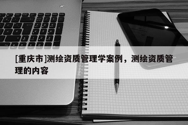 [重庆市]测绘资质管理学案例，测绘资质管理的内容