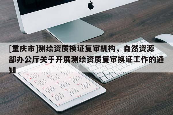 [重庆市]测绘资质换证复审机构，自然资源部办公厅关于开展测绘资质复审换证工作的通知