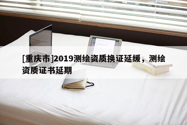[重庆市]2019测绘资质换证延缓，测绘资质证书延期