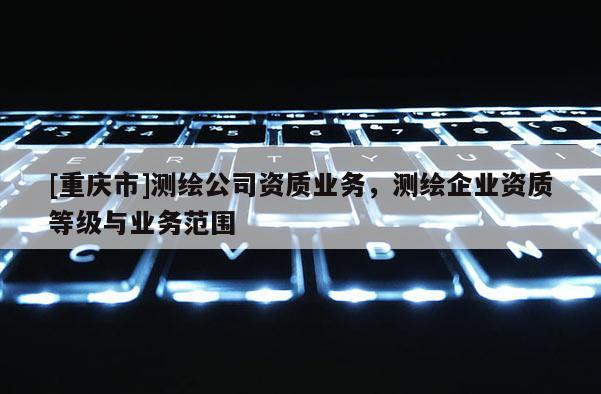 [重庆市]测绘公司资质业务，测绘企业资质等级与业务范围