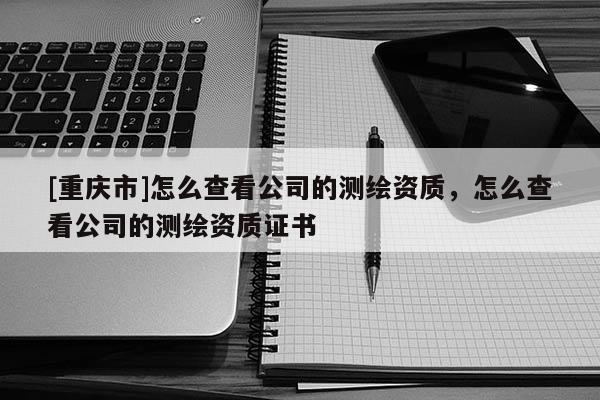 [重庆市]怎么查看公司的测绘资质，怎么查看公司的测绘资质证书