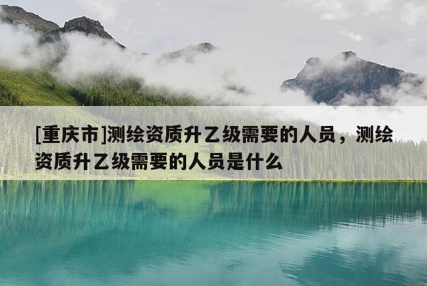 [重庆市]测绘资质升乙级需要的人员，测绘资质升乙级需要的人员是什么