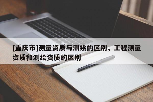 [重庆市]测量资质与测绘的区别，工程测量资质和测绘资质的区别