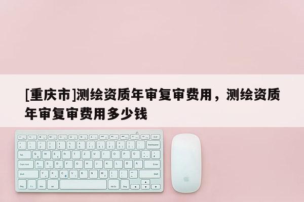 [重庆市]测绘资质年审复审费用，测绘资质年审复审费用多少钱