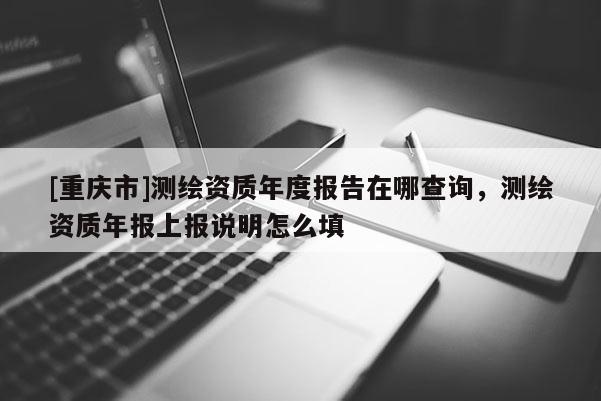 [重庆市]测绘资质年度报告在哪查询，测绘资质年报上报说明怎么填