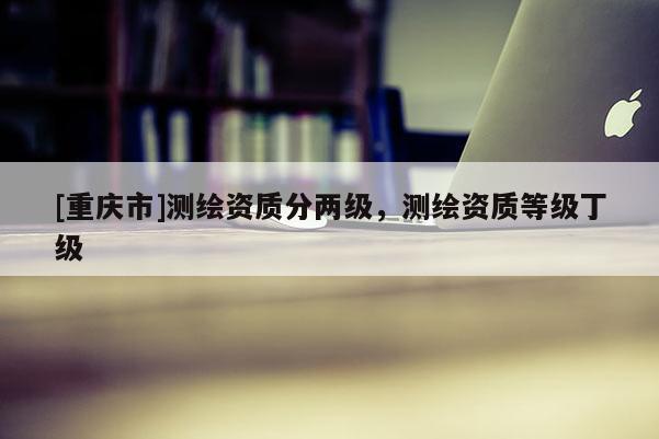 [重庆市]测绘资质分两级，测绘资质等级丁级