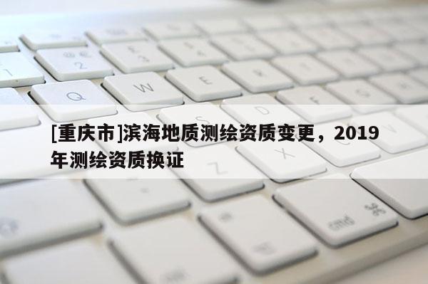 [重庆市]滨海地质测绘资质变更，2019年测绘资质换证