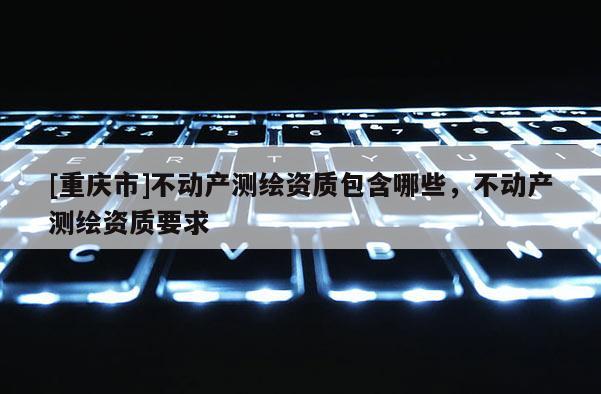[重庆市]不动产测绘资质包含哪些，不动产测绘资质要求