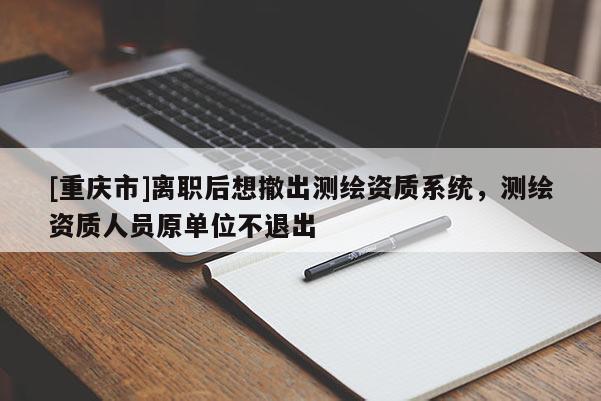 [重庆市]离职后想撤出测绘资质系统，测绘资质人员原单位不退出