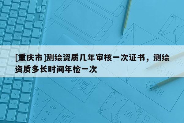 [重庆市]测绘资质几年审核一次证书，测绘资质多长时间年检一次