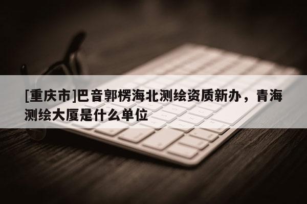 [重庆市]巴音郭楞海北测绘资质新办，青海测绘大厦是什么单位