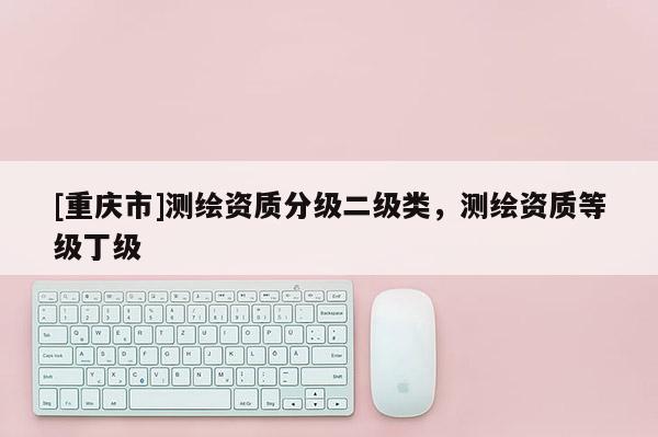 [重庆市]测绘资质分级二级类，测绘资质等级丁级