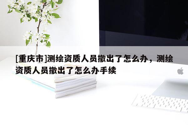 [重庆市]测绘资质人员撤出了怎么办，测绘资质人员撤出了怎么办手续
