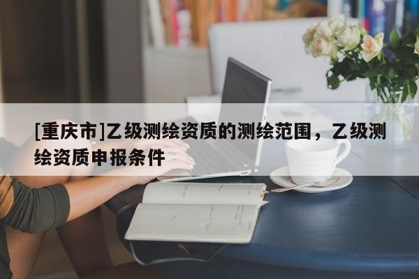 [重庆市]乙级测绘资质的测绘范围，乙级测绘资质申报条件