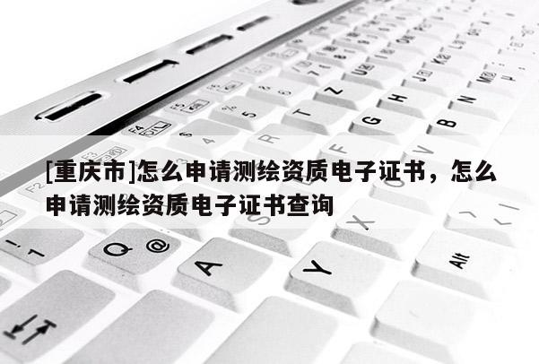 [重庆市]怎么申请测绘资质电子证书，怎么申请测绘资质电子证书查询