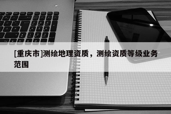 [重庆市]测绘地理资质，测绘资质等级业务范围