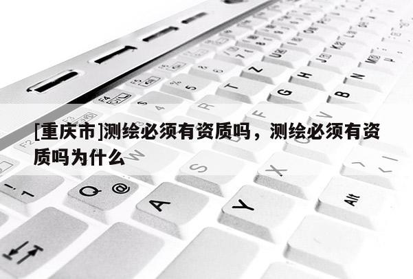 [重庆市]测绘必须有资质吗，测绘必须有资质吗为什么