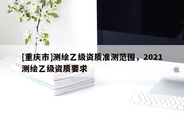 [重庆市]测绘乙级资质准测范围，2021测绘乙级资质要求