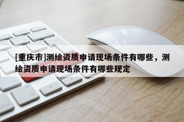 [重庆市]测绘资质申请现场条件有哪些，测绘资质申请现场条件有哪些规定