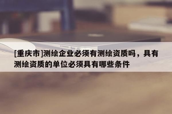 [重庆市]测绘企业必须有测绘资质吗，具有测绘资质的单位必须具有哪些条件