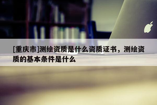 [重庆市]测绘资质是什么资质证书，测绘资质的基本条件是什么