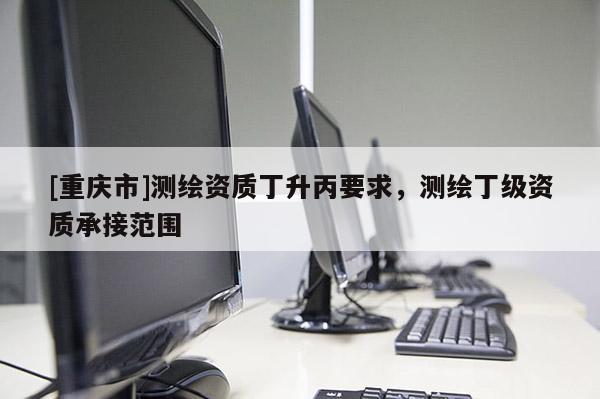 [重庆市]测绘资质丁升丙要求，测绘丁级资质承接范围