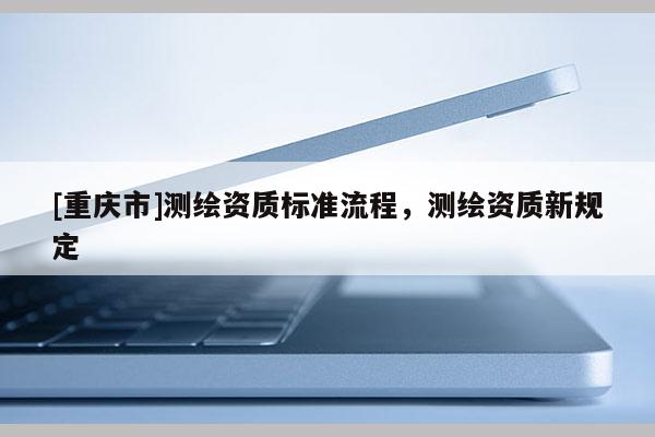 [重庆市]测绘资质标准流程，测绘资质新规定