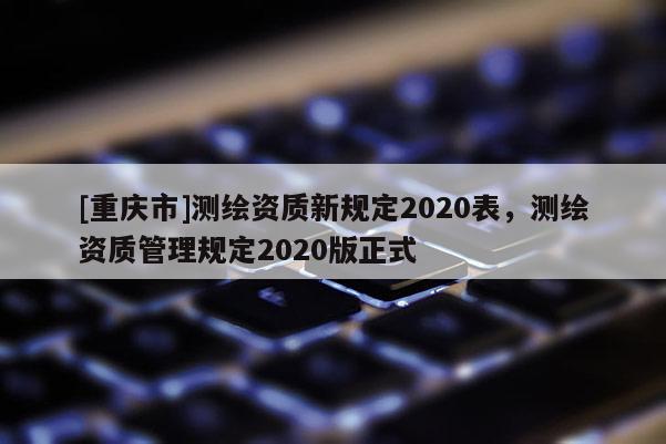 [重庆市]测绘资质新规定2020表，测绘资质管理规定2020版正式