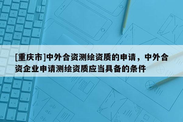 [重庆市]中外合资测绘资质的申请，中外合资企业申请测绘资质应当具备的条件