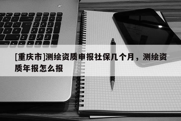 [重庆市]测绘资质申报社保几个月，测绘资质年报怎么报