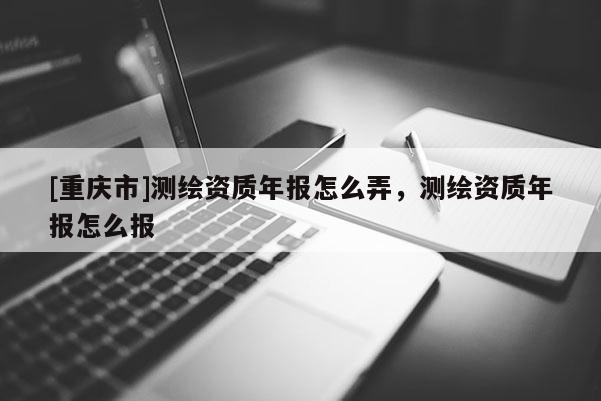 [重庆市]测绘资质年报怎么弄，测绘资质年报怎么报