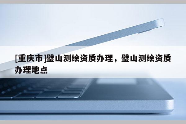 [重庆市]璧山测绘资质办理，璧山测绘资质办理地点