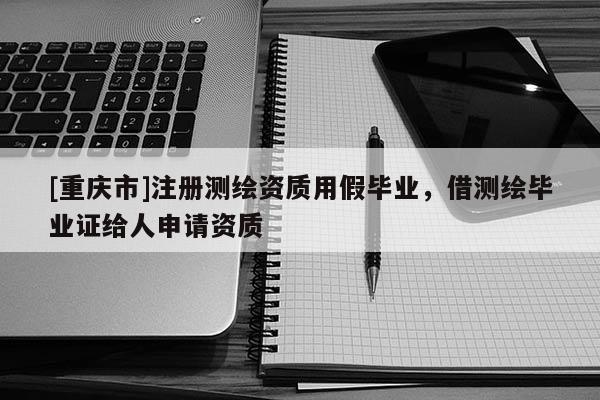 [重庆市]注册测绘资质用假毕业，借测绘毕业证给人申请资质