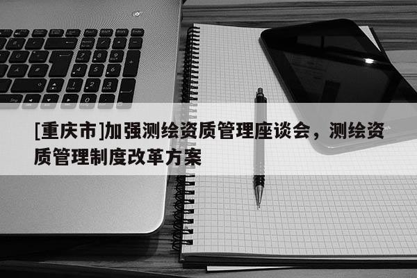 [重庆市]加强测绘资质管理座谈会，测绘资质管理制度改革方案
