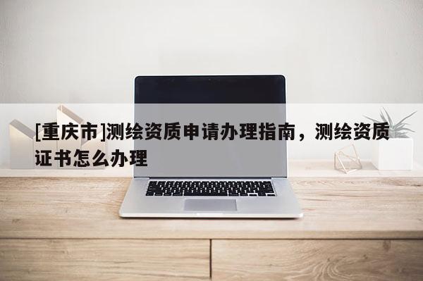 [重庆市]测绘资质申请办理指南，测绘资质证书怎么办理